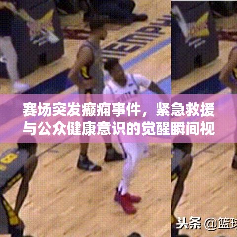賽場(chǎng)突發(fā)癲癇事件，緊急救援與公眾健康意識(shí)的覺(jué)醒瞬間視頻記錄