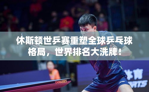 休斯頓世乒賽重塑全球乒乓球格局，世界排名大洗牌！