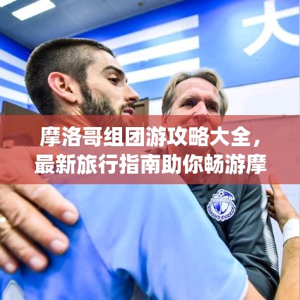 摩洛哥組團游攻略大全，最新旅行指南助你暢游摩洛哥！