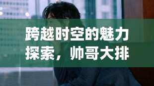 跨越時空的魅力探索，帥哥大排名，世界顏值之旅
